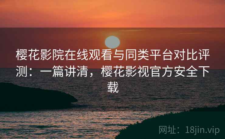 樱花影院在线观看与同类平台对比评测：一篇讲清，樱花影视官方安全下载