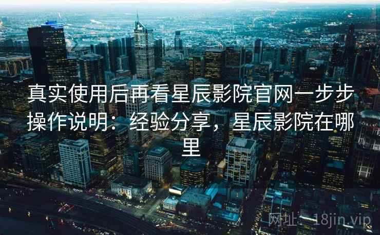 真实使用后再看星辰影院官网一步步操作说明:经验分享,星辰影院在哪里 真实使用后再看星辰影院官网一步步操作说明:经验分享,星辰影院在哪里