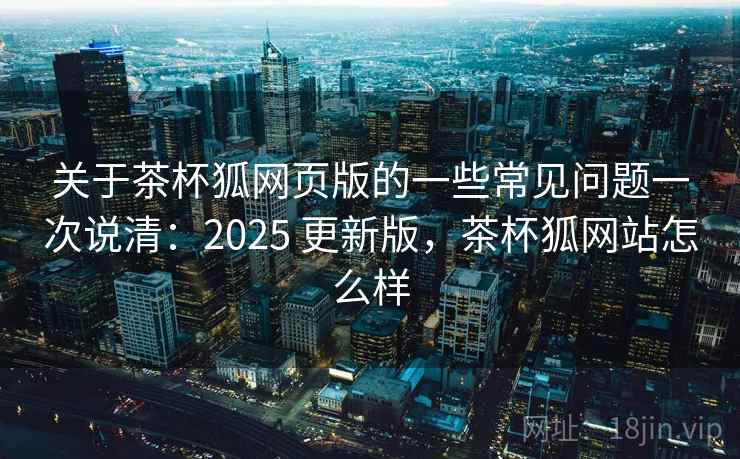 关于茶杯狐网页版的一些常见问题一次说清：2025 更新版，茶杯狐网站怎么样