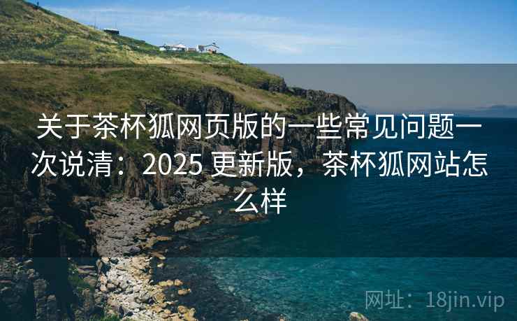 关于茶杯狐网页版的一些常见问题一次说清：2025 更新版，茶杯狐网站怎么样