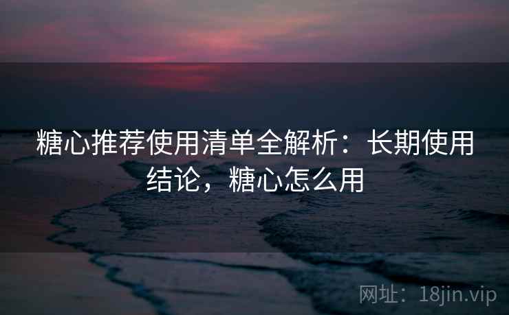 糖心推荐使用清单全解析:长期使用结论,糖心怎么用 糖心推荐使用清单全解析:长期使用结论,糖心怎么用