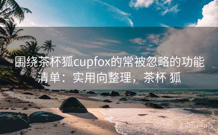 围绕茶杯狐cupfox的常被忽略的功能清单:实用向整理,茶杯 狐 围绕茶杯狐cupfox的常被忽略的功能清单:实用向整理,茶杯 狐