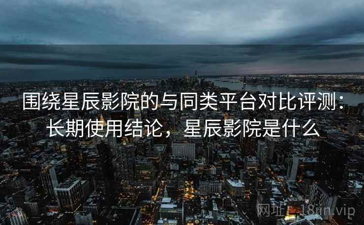 围绕星辰影院的与同类平台对比评测：长期使用结论，星辰影院是什么