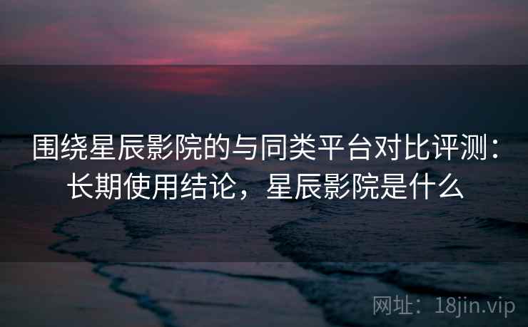 围绕星辰影院的与同类平台对比评测：长期使用结论，星辰影院是什么