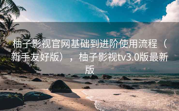 柚子影视官网基础到进阶使用流程（新手友好版），柚子影视tv3.0版最新版