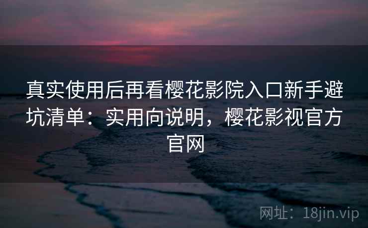 真实使用后再看樱花影院入口新手避坑清单：实用向说明，樱花影视官方官网