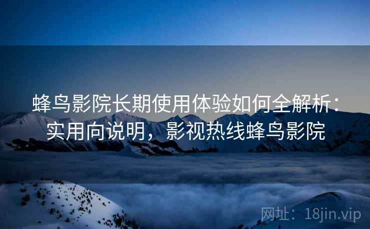 蜂鸟影院长期使用体验如何全解析：实用向说明，影视热线蜂鸟影院