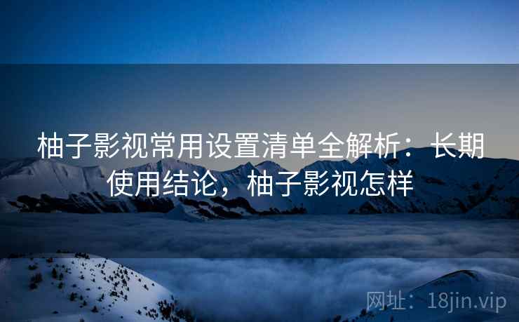 柚子影视常用设置清单全解析：长期使用结论，柚子影视怎样