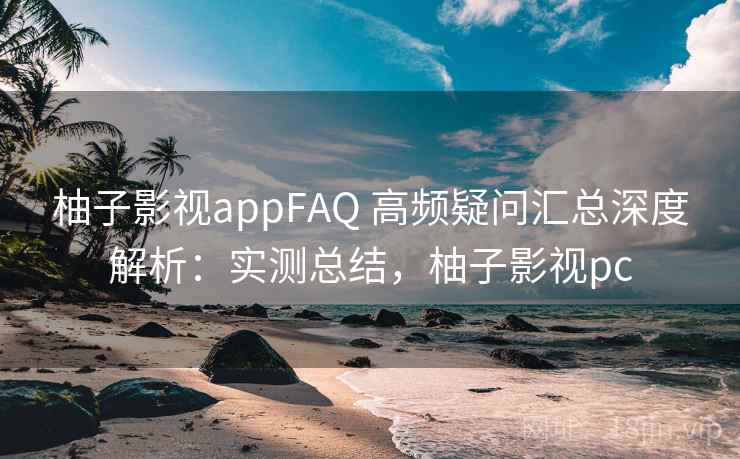 柚子影视appFAQ 高频疑问汇总深度解析:实测总结,柚子影视pc 柚子影视appFAQ 高频疑问汇总深度解析:实测总结,柚子影视pc