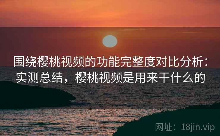 围绕樱桃视频的功能完整度对比分析:实测总结,樱桃视频是用来干什么的 围绕樱桃视频的功能完整度对比分析:实测总结,樱桃视频是用来干什么的