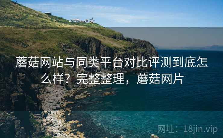 蘑菇网站与同类平台对比评测到底怎么样?完整整理,蘑菇网片 蘑菇网站与同类平台对比评测到底怎么样?完整整理,蘑菇网片