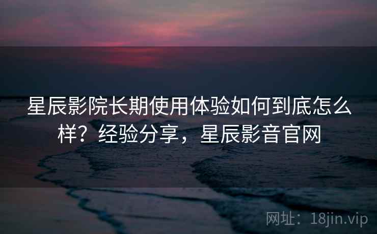 星辰影院长期使用体验如何到底怎么样?经验分享,星辰影音官网 星辰影院长期使用体验如何到底怎么样?经验分享,星辰影音官网