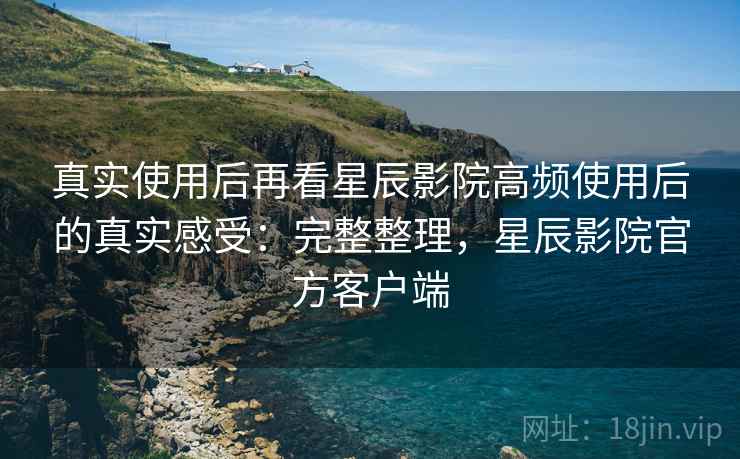 真实使用后再看星辰影院高频使用后的真实感受:完整整理,星辰影院官方客户端 真实使用后再看星辰影院高频使用后的真实感受:完整整理,星辰影院官方客户端