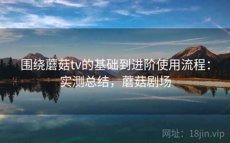 围绕蘑菇tv的基础到进阶使用流程:实测总结,蘑菇剧场 围绕蘑菇tv的基础到进阶使用流程:实测总结,蘑菇剧场