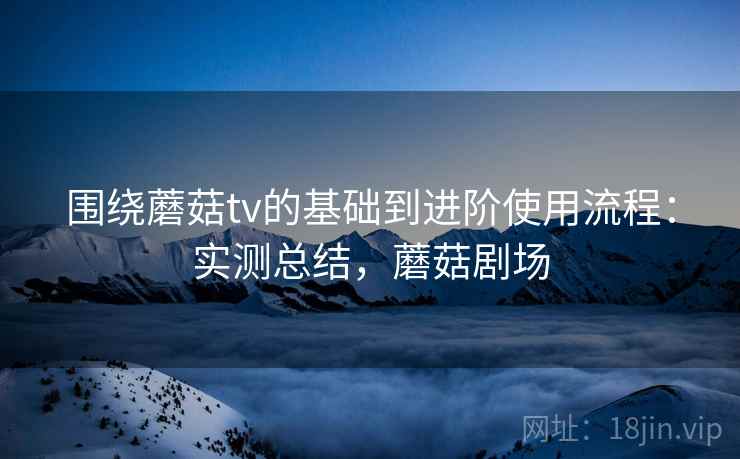 围绕蘑菇tv的基础到进阶使用流程:实测总结,蘑菇剧场 围绕蘑菇tv的基础到进阶使用流程:实测总结,蘑菇剧场