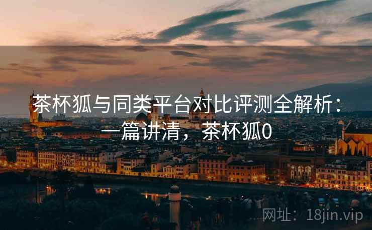 茶杯狐与同类平台对比评测全解析:一篇讲清,茶杯狐0 茶杯狐与同类平台对比评测全解析:一篇讲清,茶杯狐0