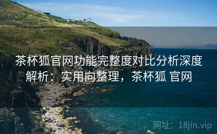 茶杯狐官网功能完整度对比分析深度解析:实用向整理,茶杯狐 官网 茶杯狐官网功能完整度对比分析深度解析:实用向整理,茶杯狐 官网