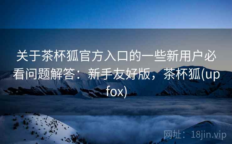 关于茶杯狐官方入口的一些新用户必看问题解答:新手友好版,茶杯狐(upfox) 关于茶杯狐官方入口的一些新用户必看问题解答:新手友好版,茶杯狐(upfox)