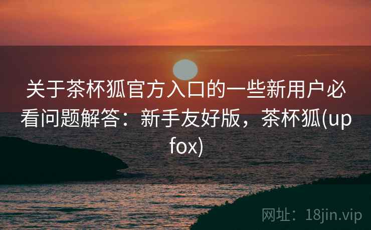 关于茶杯狐官方入口的一些新用户必看问题解答:新手友好版,茶杯狐(upfox) 关于茶杯狐官方入口的一些新用户必看问题解答:新手友好版,茶杯狐(upfox)