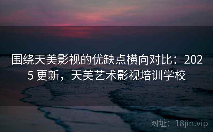 围绕天美影视的优缺点横向对比:2025 更新,天美艺术影视培训学校 围绕天美影视的优缺点横向对比:2025 更新,天美艺术影视培训学校