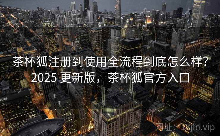 茶杯狐注册到使用全流程到底怎么样?2025 更新版,茶杯狐官方入口 茶杯狐注册到使用全流程到底怎么样?2025 更新版,茶杯狐官方入口