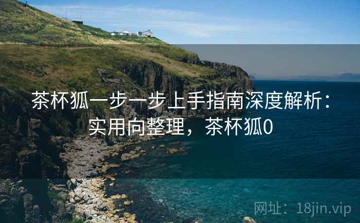 茶杯狐一步一步上手指南深度解析:实用向整理,茶杯狐0 茶杯狐一步一步上手指南深度解析:实用向整理,茶杯狐0