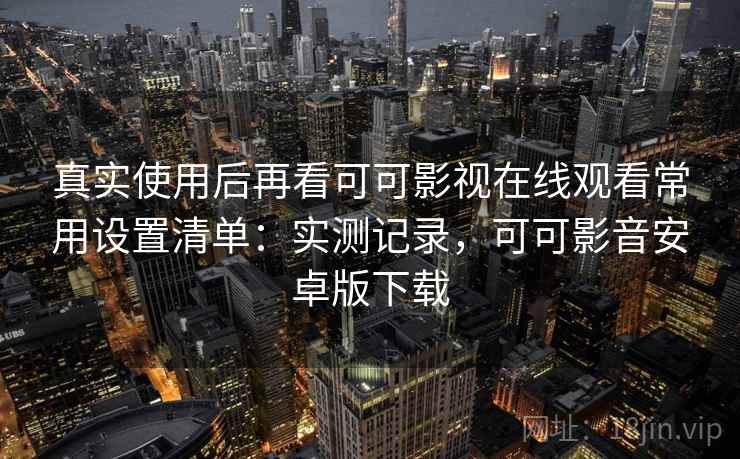 真实使用后再看可可影视在线观看常用设置清单:实测记录,可可影音安卓版下载 真实使用后再看可可影视在线观看常用设置清单:实测记录,可可影音安卓版下载