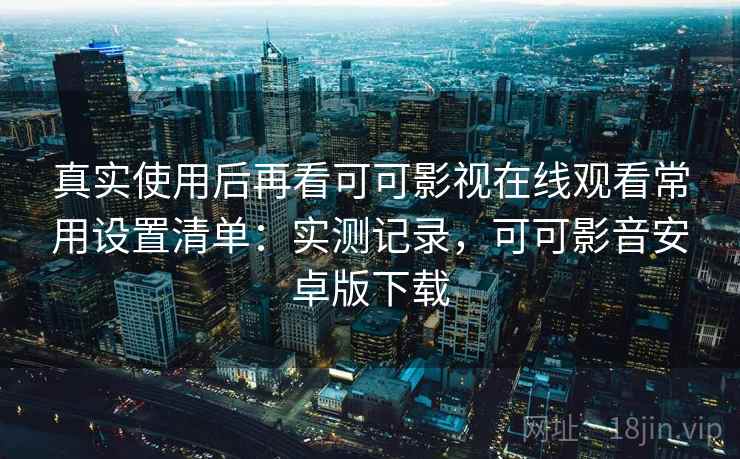真实使用后再看可可影视在线观看常用设置清单:实测记录,可可影音安卓版下载 真实使用后再看可可影视在线观看常用设置清单:实测记录,可可影音安卓版下载