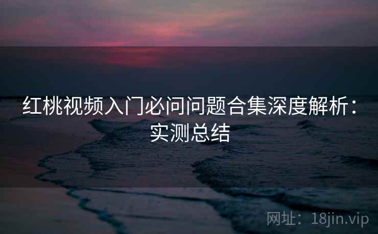 红桃视频入门必问问题合集深度解析:实测总结 红桃视频入门必问问题合集深度解析:实测总结