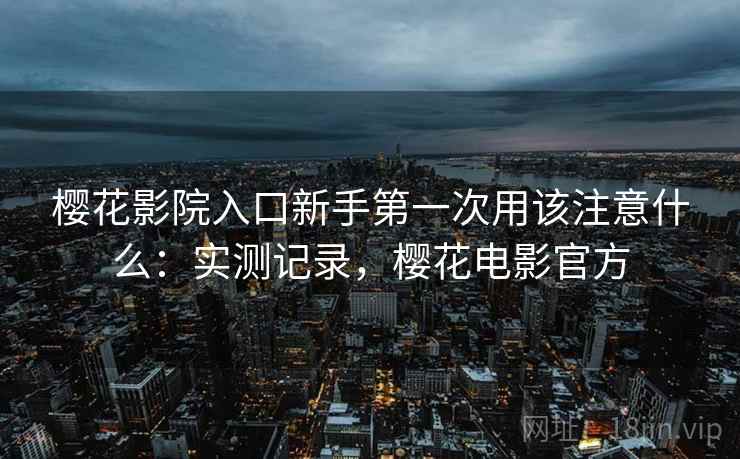 樱花影院入口新手第一次用该注意什么:实测记录,樱花电影官方 樱花影院入口新手第一次用该注意什么:实测记录,樱花电影官方