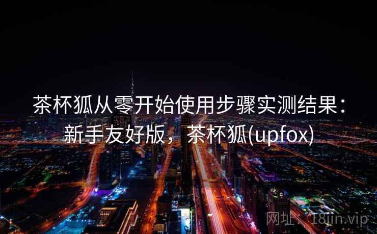 茶杯狐从零开始使用步骤实测结果:新手友好版,茶杯狐(upfox) 茶杯狐从零开始使用步骤实测结果:新手友好版,茶杯狐(upfox)