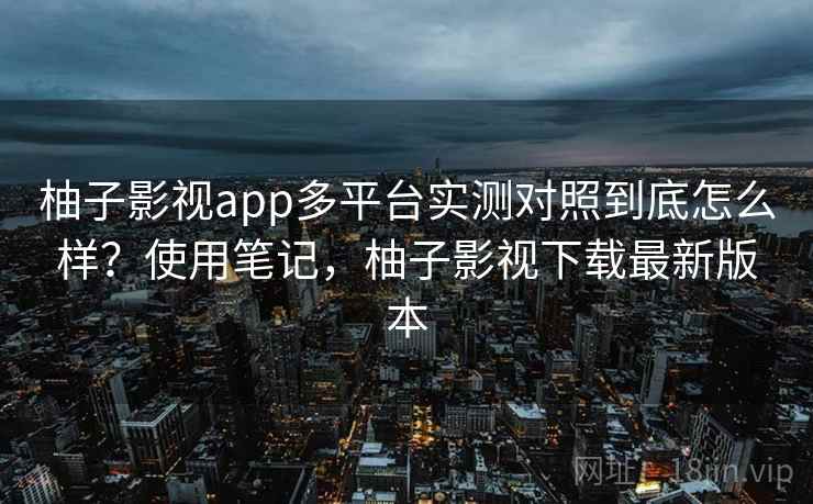 柚子影视app多平台实测对照到底怎么样?使用笔记,柚子影视下载最新版本 柚子影视app多平台实测对照到底怎么样?使用笔记,柚子影视下载最新版本