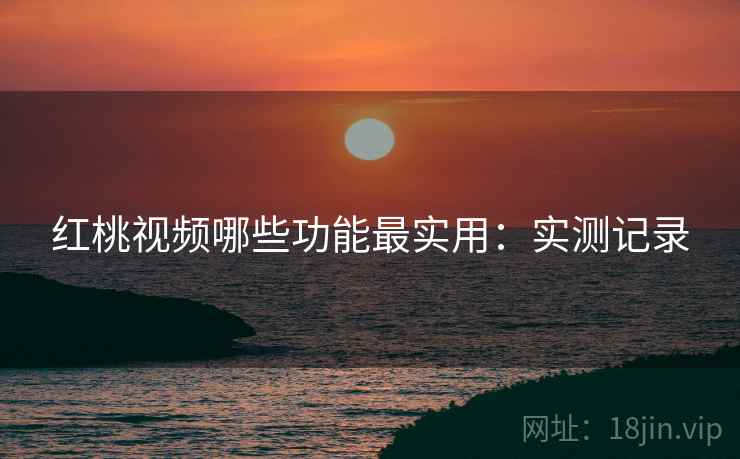 红桃视频哪些功能最实用:实测记录 红桃视频哪些功能最实用:实测记录