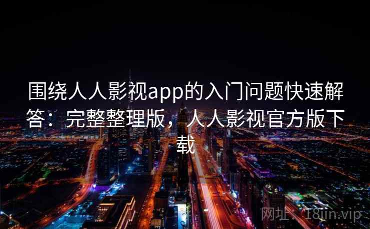 围绕人人影视app的入门问题快速解答:完整整理版,人人影视官方版下载 围绕人人影视app的入门问题快速解答:完整整理版,人人影视官方版下载