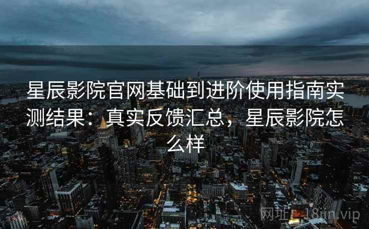 星辰影院官网基础到进阶使用指南实测结果:真实反馈汇总,星辰影院怎么样 星辰影院官网基础到进阶使用指南实测结果:真实反馈汇总,星辰影院怎么样