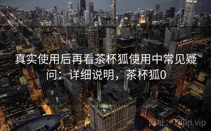 真实使用后再看茶杯狐使用中常见疑问:详细说明,茶杯狐0 真实使用后再看茶杯狐使用中常见疑问:详细说明,茶杯狐0