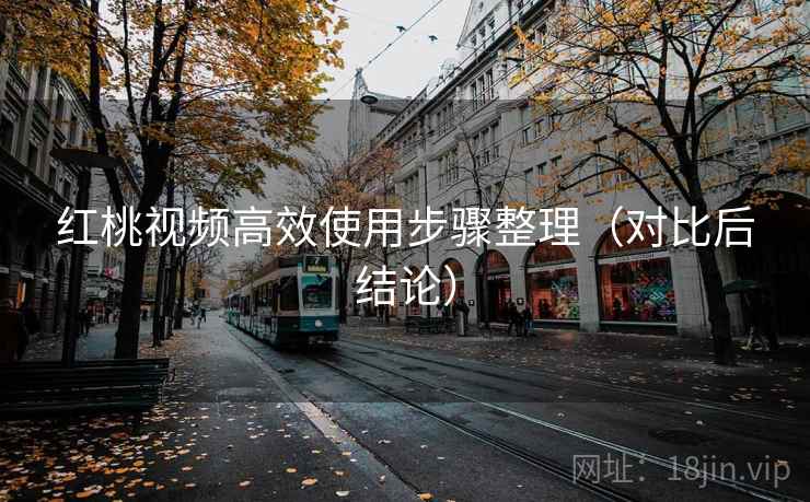 红桃视频高效使用步骤整理(对比后结论) 红桃视频高效使用步骤整理(对比后结论)
