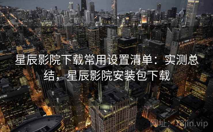 星辰影院下载常用设置清单:实测总结,星辰影院安装包下载 星辰影院下载常用设置清单:实测总结,星辰影院安装包下载