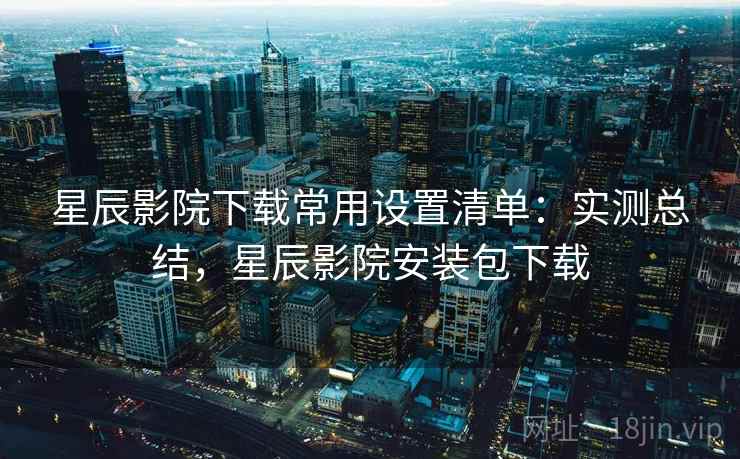 星辰影院下载常用设置清单:实测总结,星辰影院安装包下载 星辰影院下载常用设置清单:实测总结,星辰影院安装包下载
