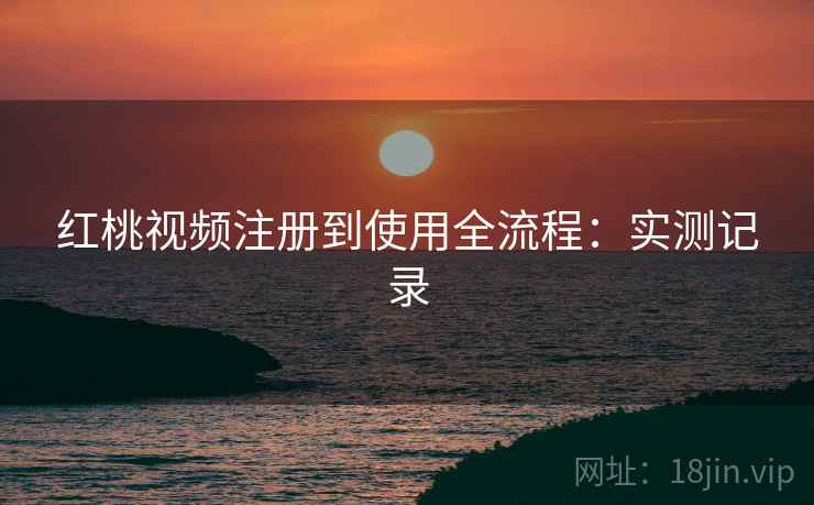 红桃视频注册到使用全流程:实测记录 红桃视频注册到使用全流程:实测记录