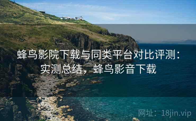 蜂鸟影院下载与同类平台对比评测:实测总结,蜂鸟影音下载 蜂鸟影院下载与同类平台对比评测:实测总结,蜂鸟影音下载
